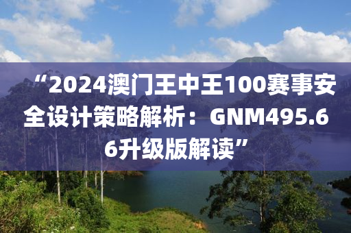 “2024澳门王中王100赛事安全设计策略解析：GNM495.66升级版解读”