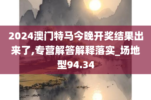 2024澳门特马今晚开奖结果出来了,专营解答解释落实_场地型94.34