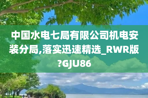 中国水电七局有限公司机电安装分局,落实迅速精选_RWR版?GJU86