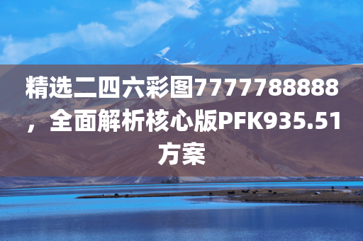 精选二四六彩图7777788888，全面解析核心版PFK935.51方案