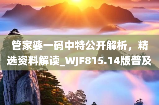 管家婆一码中特公开解析，精选资料解读_WJF815.14版普及