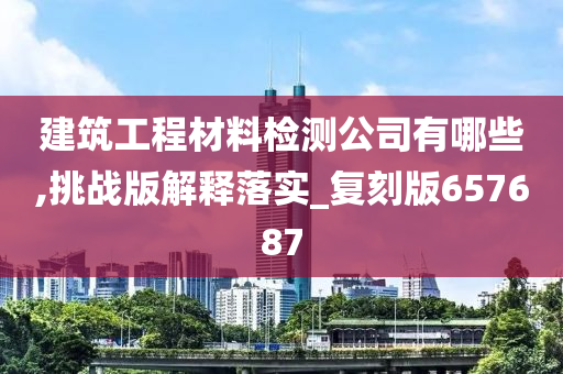 建筑工程材料检测公司有哪些,挑战版解释落实_复刻版657687