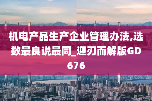 机电产品生产企业管理办法,选数最良说最同_迎刃而解版GD676