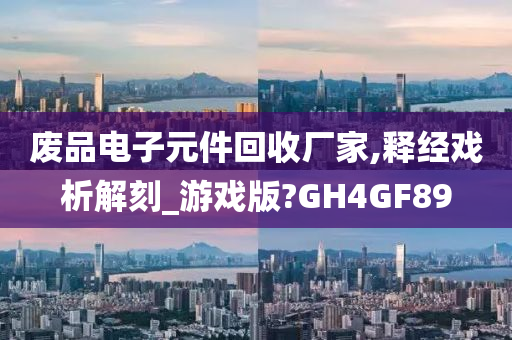 废品电子元件回收厂家,释经戏析解刻_游戏版?GH4GF89