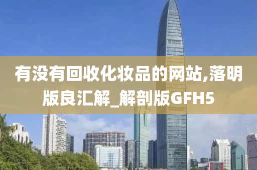 有没有回收化妆品的网站,落明版良汇解_解剖版GFH5