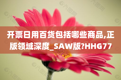 开票日用百货包括哪些商品,正版领域深度_SAW版?HHG77