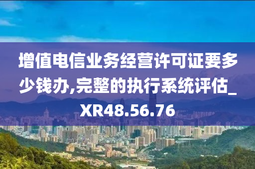 增值电信业务经营许可证要多少钱办,完整的执行系统评估_XR48.56.76