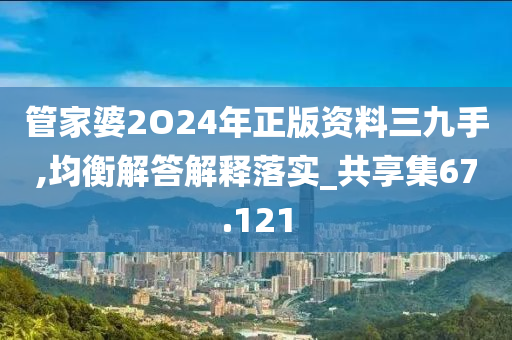 管家婆2O24年正版资料三九手,均衡解答解释落实_共享集67.121