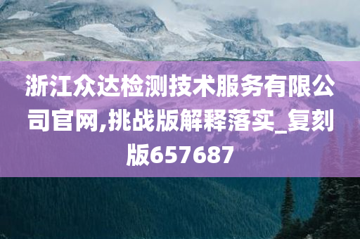 浙江众达检测技术服务有限公司官网,挑战版解释落实_复刻版657687