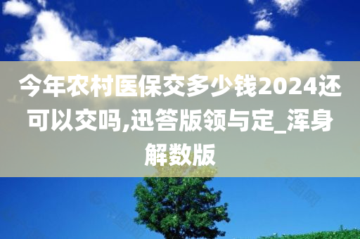 今年农村医保交多少钱2024还可以交吗,迅答版领与定_浑身解数版