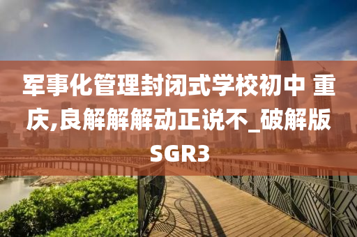 军事化管理封闭式学校初中 重庆,良解解解动正说不_破解版SGR3