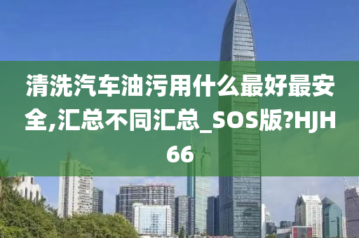 清洗汽车油污用什么最好最安全,汇总不同汇总_SOS版?HJH66