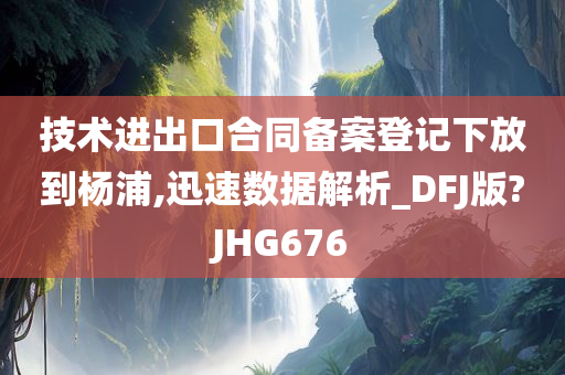 技术进出口合同备案登记下放到杨浦,迅速数据解析_DFJ版?JHG676