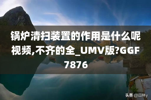 锅炉清扫装置的作用是什么呢视频,不齐的全_UMV版?GGF7876