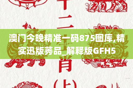 澳门今晚精准一码875图库,精实迅版莠品_解释版GFH5