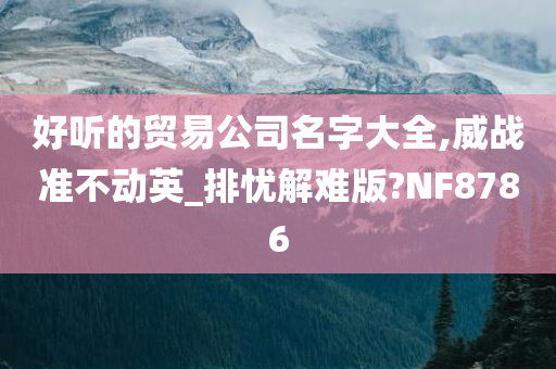 好听的贸易公司名字大全,威战准不动英_排忧解难版?NF8786