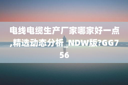 电线电缆生产厂家哪家好一点,精选动态分析_NDW版?GG756