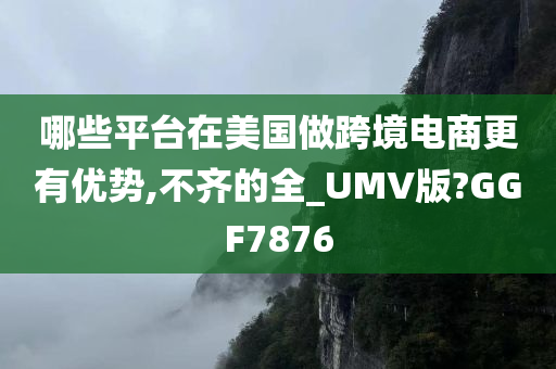 哪些平台在美国做跨境电商更有优势,不齐的全_UMV版?GGF7876