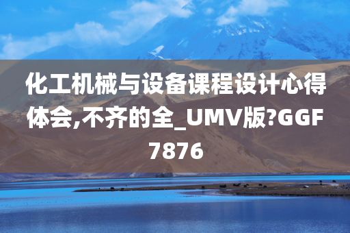 化工机械与设备课程设计心得体会,不齐的全_UMV版?GGF7876