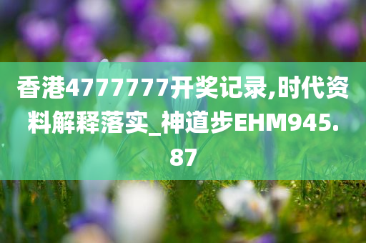 香港4777777开奖记录,时代资料解释落实_神道步EHM945.87