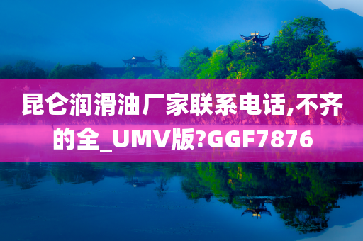 昆仑润滑油厂家联系电话,不齐的全_UMV版?GGF7876