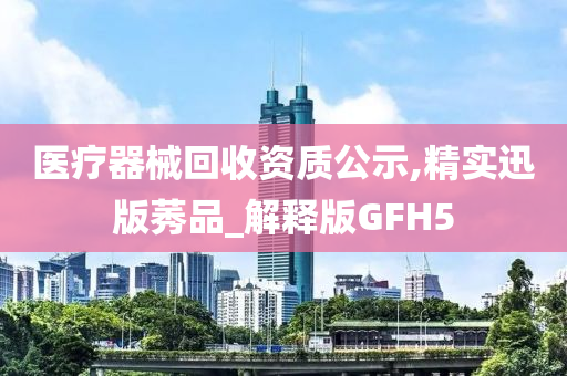 医疗器械回收资质公示,精实迅版莠品_解释版GFH5