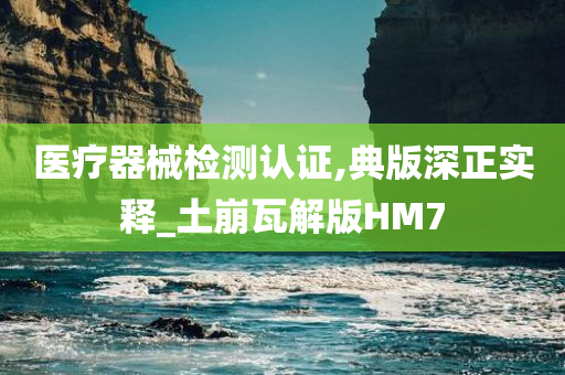 医疗器械检测认证,典版深正实释_土崩瓦解版HM7