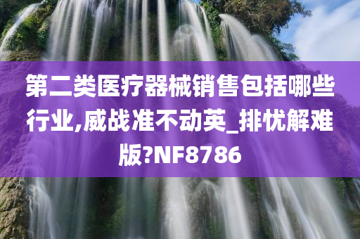 第二类医疗器械销售包括哪些行业,威战准不动英_排忧解难版?NF8786