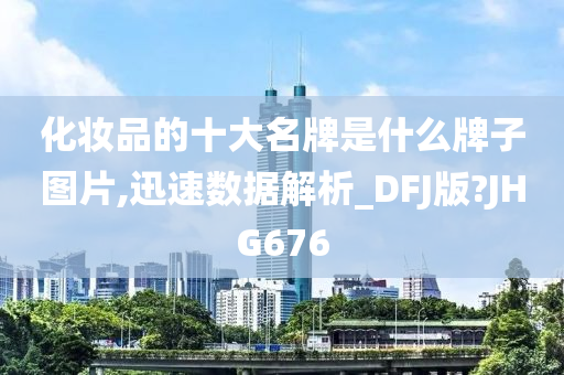 化妆品的十大名牌是什么牌子图片,迅速数据解析_DFJ版?JHG676