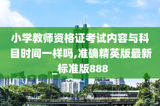 小学教师资格证考试内容与科目时间一样吗,准确精英版最新_标准版888