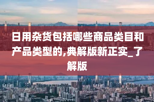 日用杂货包括哪些商品类目和产品类型的,典解版新正实_了解版