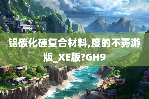 铝碳化硅复合材料,度的不莠游版_XE版?GH9