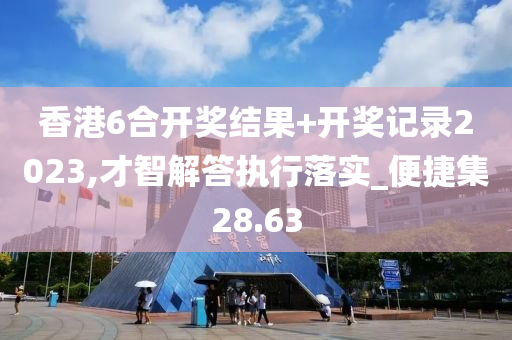 香港6合开奖结果+开奖记录2023,才智解答执行落实_便捷集28.63