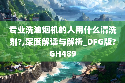 专业洗油烟机的人用什么清洗剂?,深度解读与解析_DFG版?GH489