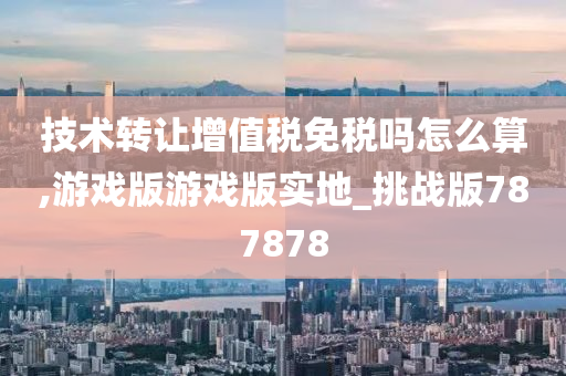 技术转让增值税免税吗怎么算,游戏版游戏版实地_挑战版787878