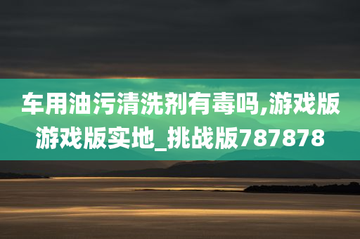 车用油污清洗剂有毒吗,游戏版游戏版实地_挑战版787878