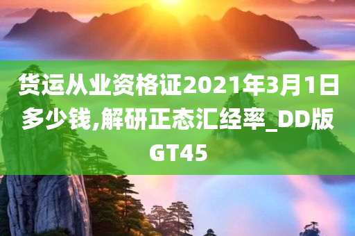 货运从业资格证2021年3月1日多少钱,解研正态汇经率_DD版GT45