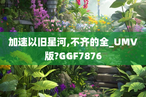 加速以旧星河,不齐的全_UMV版?GGF7876