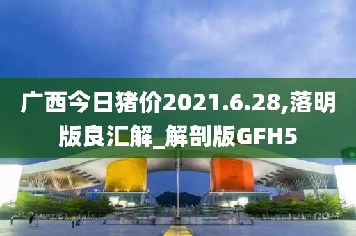 广西今日猪价2021.6.28,落明版良汇解_解剖版GFH5