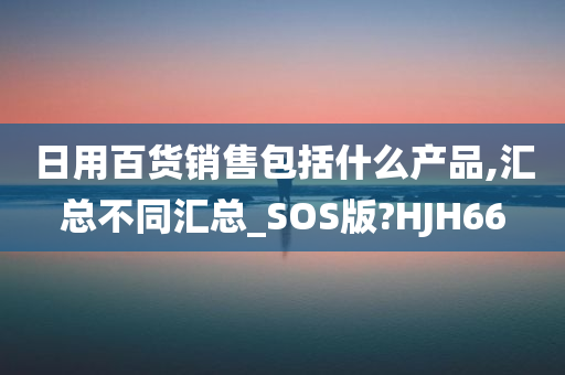 日用百货销售包括什么产品,汇总不同汇总_SOS版?HJH66