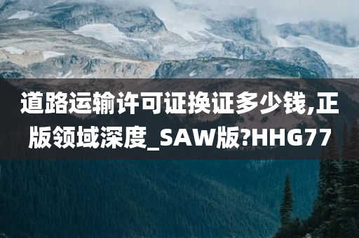 道路运输许可证换证多少钱,正版领域深度_SAW版?HHG77