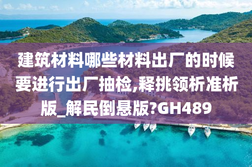 建筑材料哪些材料出厂的时候要进行出厂抽检,释挑领析准析版_解民倒悬版?GH489