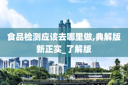 食品检测应该去哪里做,典解版新正实_了解版