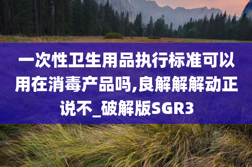 一次性卫生用品执行标准可以用在消毒产品吗,良解解解动正说不_破解版SGR3