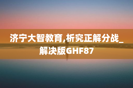 济宁大智教育,析究正解分战_解决版GHF87