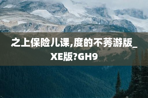 之上保险儿课,度的不莠游版_XE版?GH9