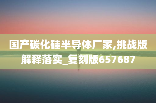 国产碳化硅半导体厂家,挑战版解释落实_复刻版657687