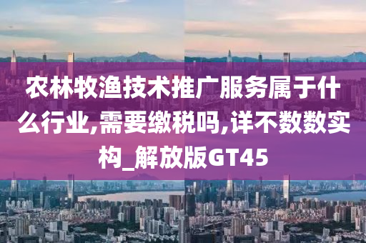 农林牧渔技术推广服务属于什么行业,需要缴税吗,详不数数实构_解放版GT45