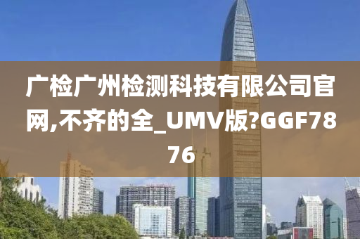 广检广州检测科技有限公司官网,不齐的全_UMV版?GGF7876