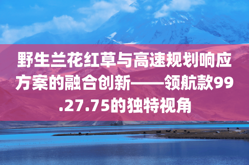 野生兰花红草与高速规划响应方案的融合创新——领航款99.27.75的独特视角